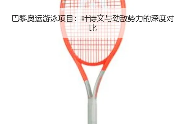 巴黎奥运游泳项目：叶诗文与劲敌势力的深度对比