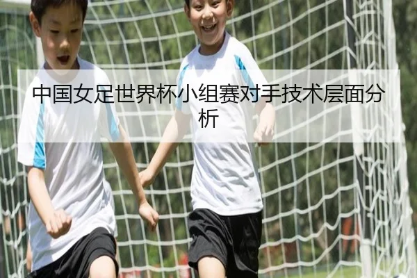 中国女足世界杯小组赛对手技术层面分析